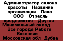 Администратор салона красоты › Название организации ­ Лана, ООО › Отрасль предприятия ­ Другое › Минимальный оклад ­ 1 - Все города Работа » Вакансии   . Московская обл.,Дубна г.